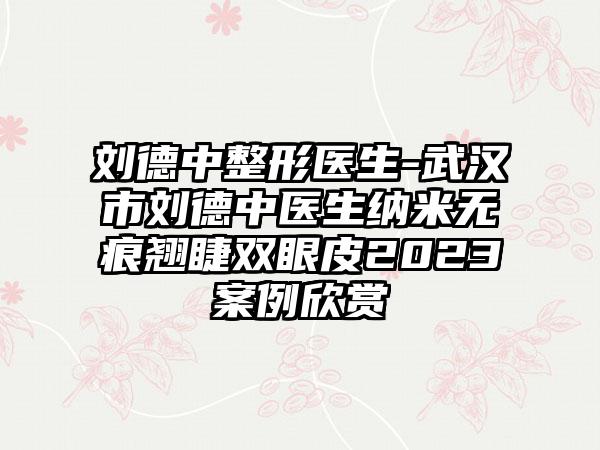 刘德中整形医生-武汉市刘德中医生纳米无痕翘睫双眼皮2023案例欣赏