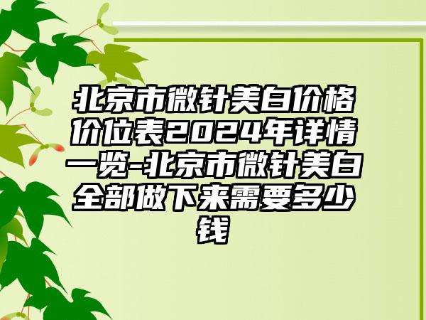 北京市微针美白价格价位表2024年详情一览-北京市微针美白全部做下来需要多少钱