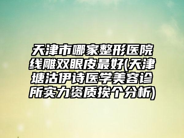 天津市哪家整形医院线雕双眼皮最好(天津塘沽伊诗医学美容诊所实力资质挨个分析)