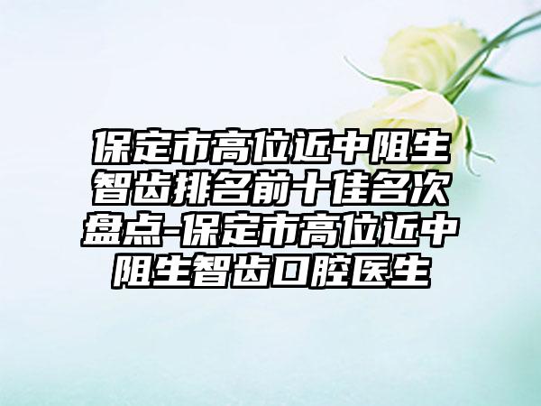 保定市高位近中阻生智齿排名前十佳名次盘点-保定市高位近中阻生智齿口腔医生