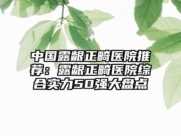 中国露龈正畸医院推荐：露龈正畸医院综合实力50强大盘点