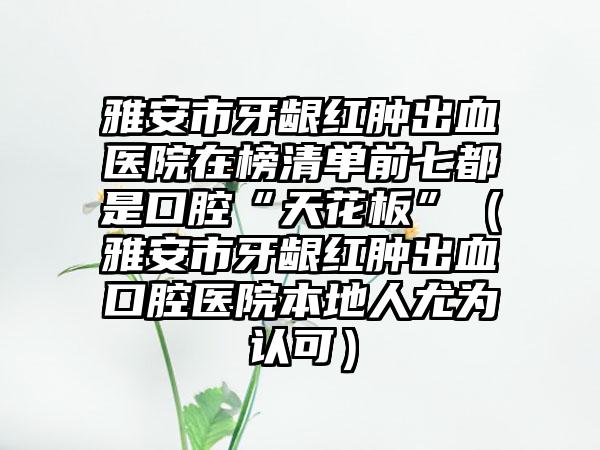 雅安市牙龈红肿出血医院在榜清单前七都是口腔“天花板”（雅安市牙龈红肿出血口腔医院本地人尤为认可）