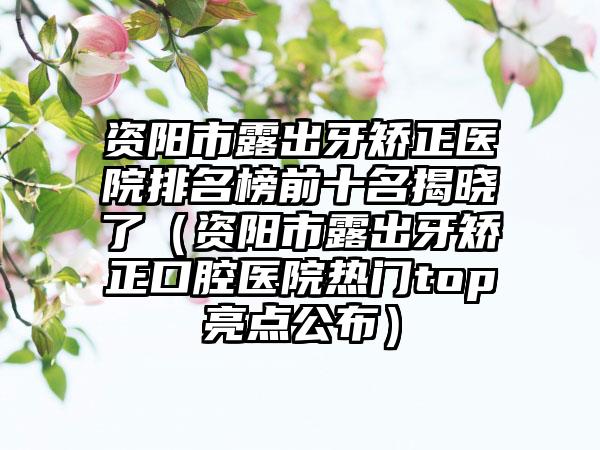 资阳市露出牙矫正医院排名榜前十名揭晓了（资阳市露出牙矫正口腔医院热门top亮点公布）