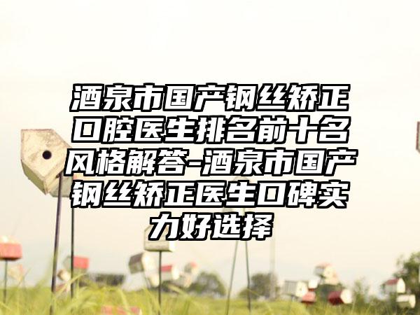 酒泉市国产钢丝矫正口腔医生排名前十名风格解答-酒泉市国产钢丝矫正医生口碑实力好选择