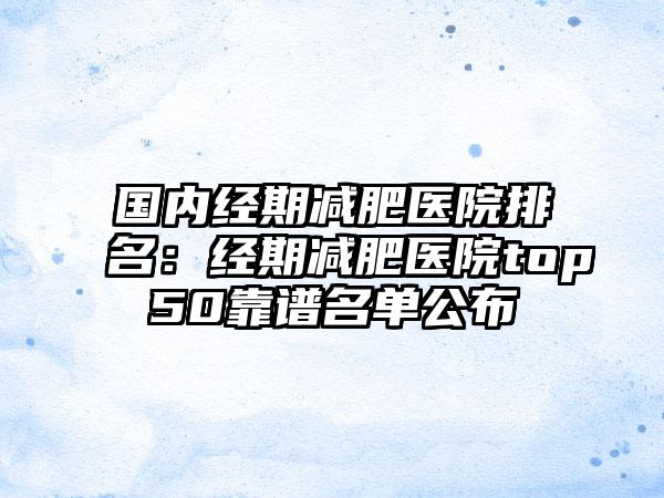 国内经期减肥医院排名：经期减肥医院top50靠谱名单公布