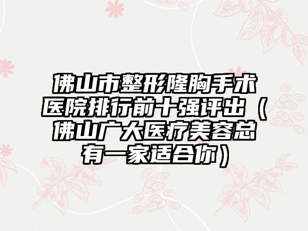 佛山市整形隆胸手术医院排行前十强评出（佛山广大医疗美容总有一家适合你）