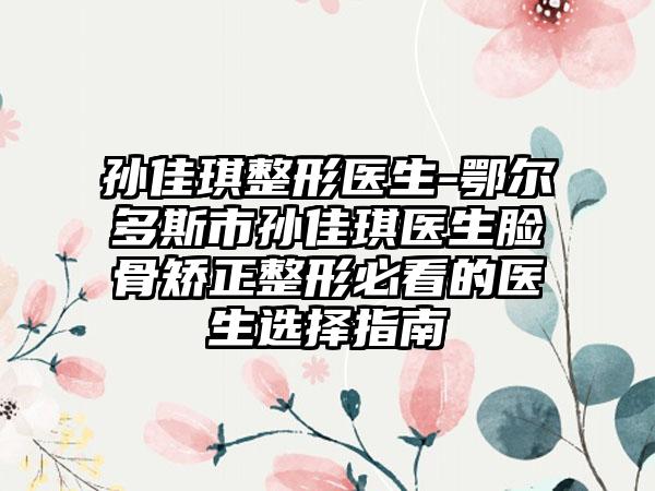 孙佳琪整形医生-鄂尔多斯市孙佳琪医生脸骨矫正整形必看的医生选择指南