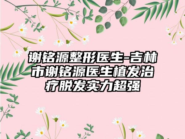 谢铭源整形医生-吉林市谢铭源医生植发治疗脱发实力超强