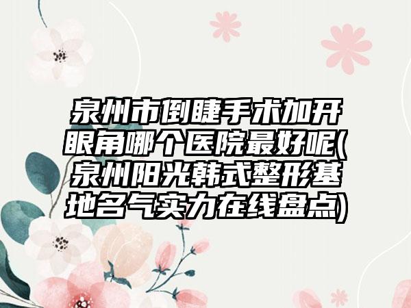 泉州市倒睫手术加开眼角哪个医院最好呢(泉州阳光韩式整形基地名气实力在线盘点)