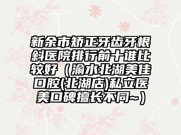 新余市矫正牙齿牙根斜医院排行前十谁比较好（渝水北湖美佳口腔(北湖店)私立医美口碑擅长不同~）