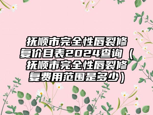 抚顺市完全性唇裂修复价目表2024查询（抚顺市完全性唇裂修复费用范围是多少）