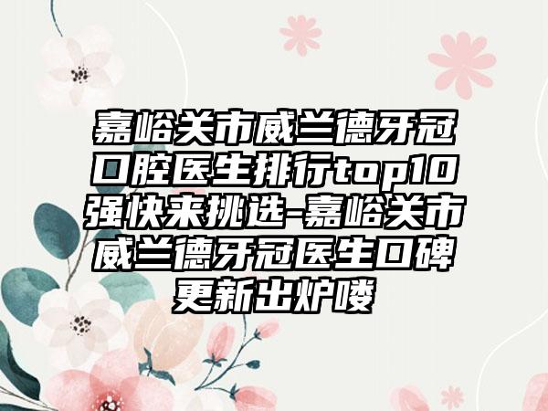 嘉峪关市威兰德牙冠口腔医生排行top10强快来挑选-嘉峪关市威兰德牙冠医生口碑更新出炉喽