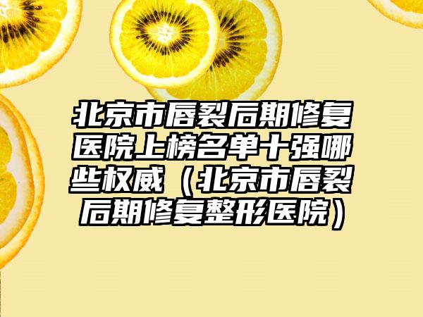 北京市唇裂后期修复医院上榜名单十强哪些权威（北京市唇裂后期修复整形医院）