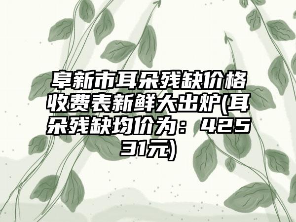 阜新市耳朵残缺价格收费表新鲜大出炉(耳朵残缺均价为：42531元)