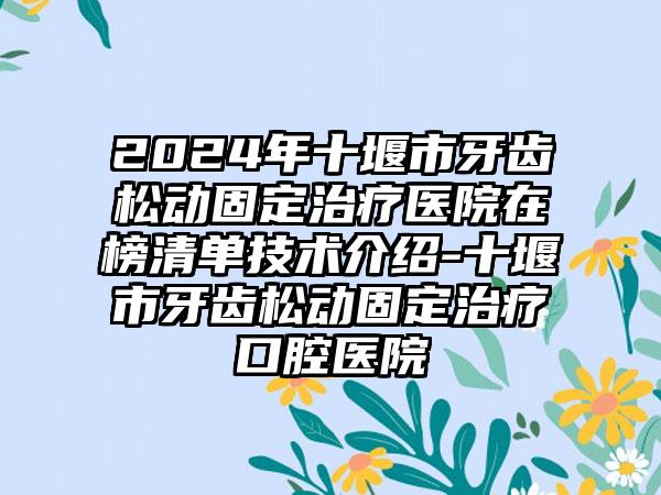 2024年十堰市牙齿松动固定治疗医院在榜清单技术介绍-十堰市牙齿松动固定治疗口腔医院