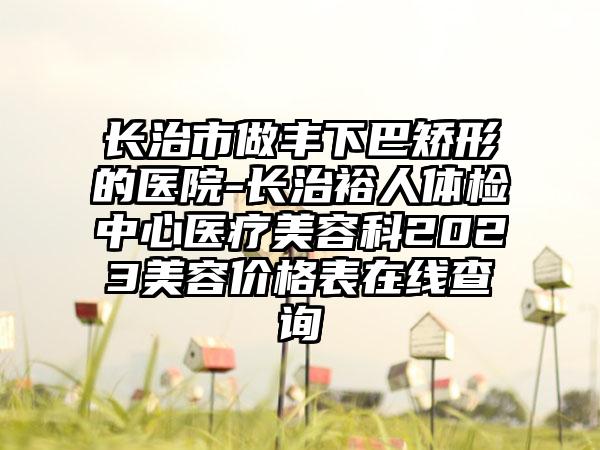 长治市做丰下巴矫形的医院-长治裕人体检中心医疗美容科2023美容价格表在线查询