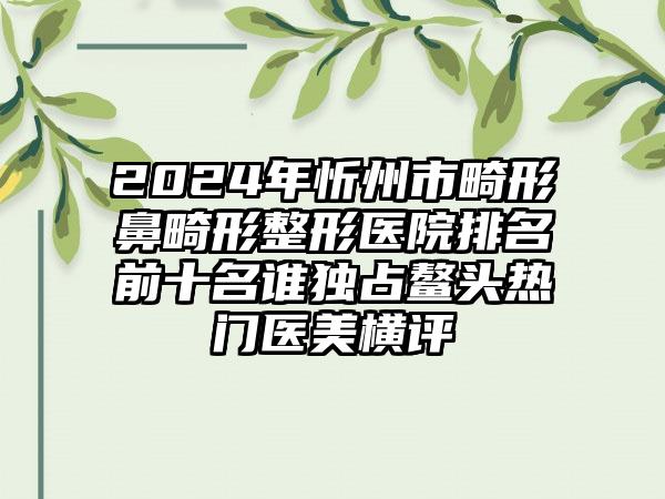 2024年忻州市畸形鼻畸形整形医院排名前十名谁独占鳌头热门医美横评