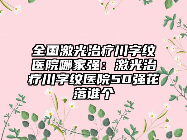 全国激光治疗川字纹医院哪家强：激光治疗川字纹医院50强花落谁个