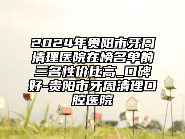 2024年贵阳市牙周清理医院在榜名单前三名性价比高_口碑好-贵阳市牙周清理口腔医院