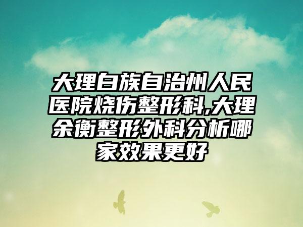 大理白族自治州人民医院烧伤整形科,大理余衡整形外科分析哪家效果更好