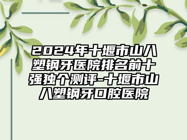 2024年十堰市山八塑钢牙医院排名前十强独个测评-十堰市山八塑钢牙口腔医院