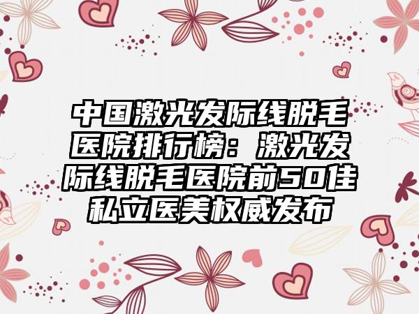 中国激光发际线脱毛医院排行榜：激光发际线脱毛医院前50佳私立医美权威发布