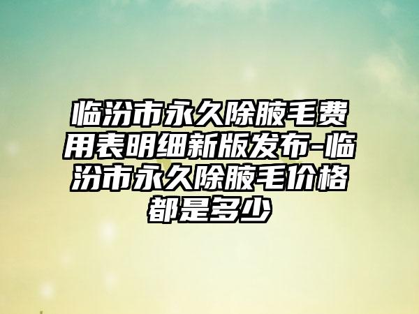 临汾市永久除腋毛费用表明细新版发布-临汾市永久除腋毛价格都是多少