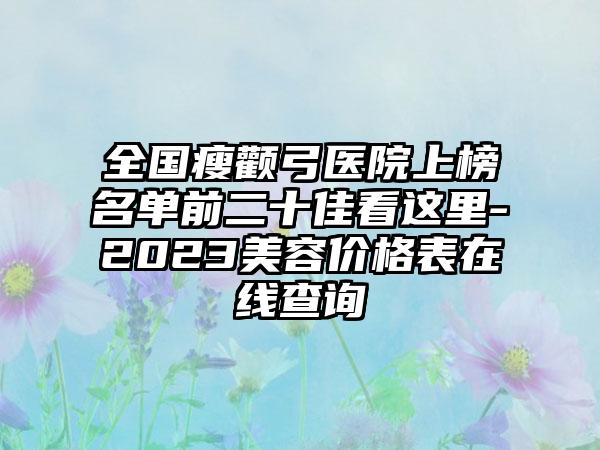 全国瘦颧弓医院上榜名单前二十佳看这里-2023美容价格表在线查询