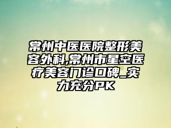 常州中医医院整形美容外科,常州市星空医疗美容门诊口碑_实力充分PK