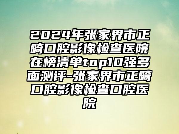 2024年张家界市正畸口腔影像检查医院在榜清单top10强多面测评-张家界市正畸口腔影像检查口腔医院