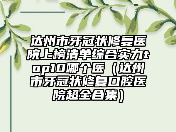 达州市牙冠状修复医院上榜清单综合实力top10哪个医（达州市牙冠状修复口腔医院超全合集）