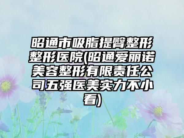 昭通市吸脂提臀整形整形医院(昭通爱丽诺美容整形有限责任公司五强医美实力不小看)