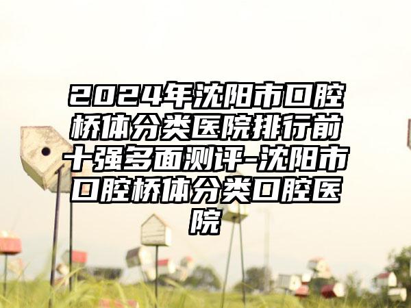 2024年沈阳市口腔桥体分类医院排行前十强多面测评-沈阳市口腔桥体分类口腔医院