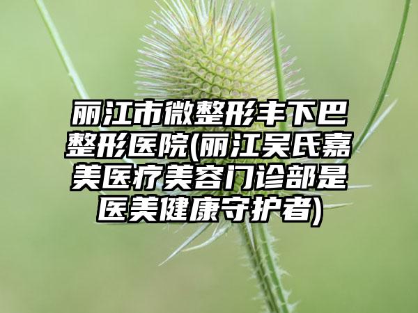 丽江市微整形丰下巴整形医院(丽江吴氏嘉美医疗美容门诊部是医美健康守护者)