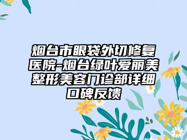 烟台市眼袋外切修复医院-烟台绿叶爱丽美整形美容门诊部详细口碑反馈