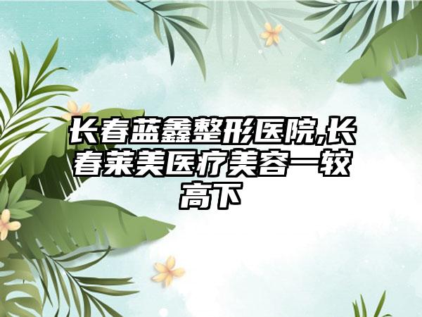 长春蓝鑫整形医院,长春莱美医疗美容一较高下