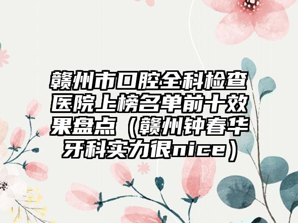 赣州市口腔全科检查医院上榜名单前十效果盘点（赣州钟春华牙科实力很nice）