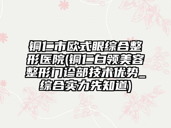 铜仁市欧式眼综合整形医院(铜仁白领美容整形门诊部技术优势_综合实力先知道)