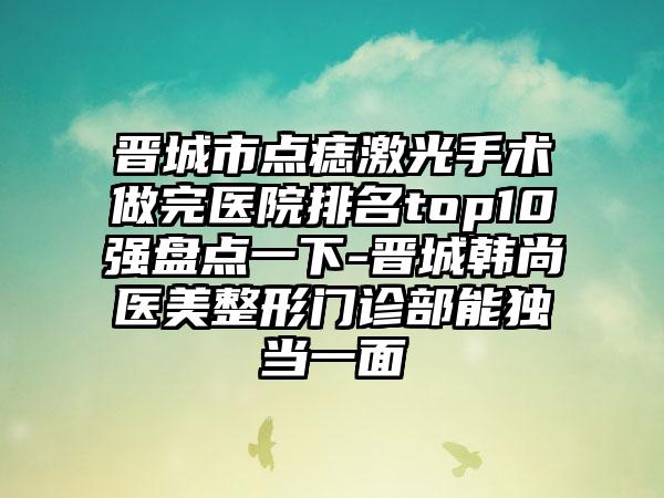 晋城市点痣激光手术做完医院排名top10强盘点一下-晋城韩尚医美整形门诊部能独当一面