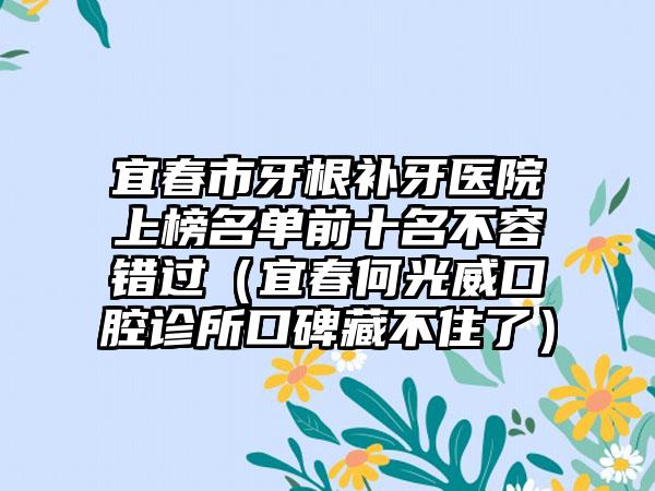 宜春市牙根补牙医院上榜名单前十名不容错过（宜春何光威口腔诊所口碑藏不住了）