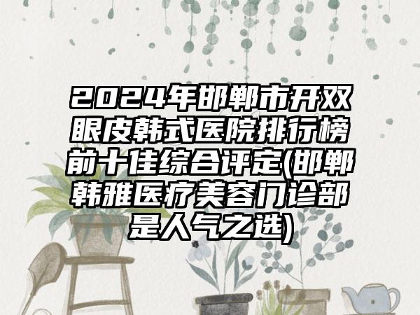 2024年邯郸市开双眼皮韩式医院排行榜前十佳综合评定(邯郸韩雅医疗美容门诊部是人气之选)