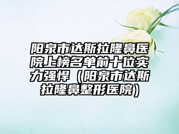 阳泉市达斯拉隆鼻医院上榜名单前十位实力强悍（阳泉市达斯拉隆鼻整形医院）