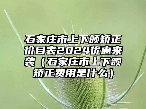 石家庄市上下颌矫正价目表2024优惠来袭（石家庄市上下颌矫正费用是什么）