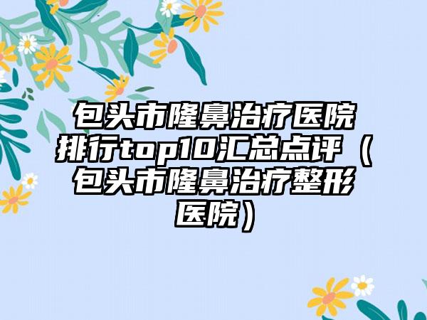 包头市隆鼻治疗医院排行top10汇总点评（包头市隆鼻治疗整形医院）