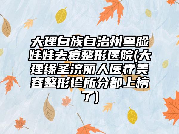 大理白族自治州黑脸娃娃去痘整形医院(大理缘圣济丽人医疗美容整形诊所分都上榜了)