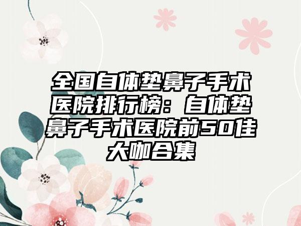 全国自体垫鼻子手术医院排行榜：自体垫鼻子手术医院前50佳大咖合集