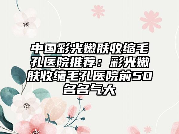 中国彩光嫩肤收缩毛孔医院推荐：彩光嫩肤收缩毛孔医院前50名名气大