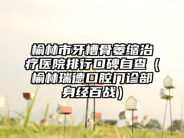 榆林市牙槽骨萎缩治疗医院排行口碑自查（榆林瑞德口腔门诊部身经百战）