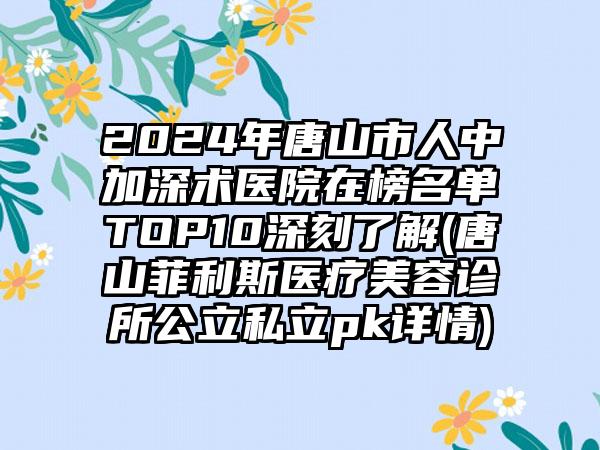 2024年唐山市人中加深术医院在榜名单TOP10深刻了解(唐山菲利斯医疗美容诊所公立私立pk详情)