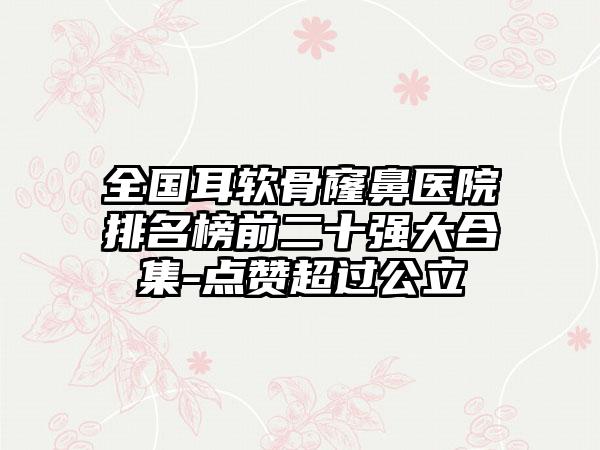 全国耳软骨窿鼻医院排名榜前二十强大合集-点赞超过公立